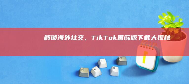 解锁海外社交，TikTok国际版下载大揭秘